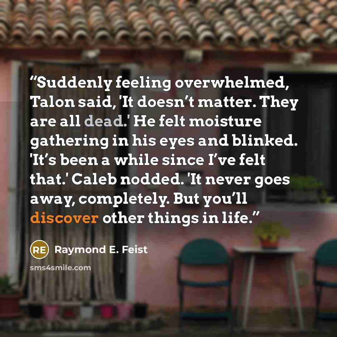 “Suddenly feeling overwhelmed, Talon said, 'It doesn’t matter. They are all dead.' He felt moisture gathering in his eyes and blinked. 'It’s been a while since I’ve felt that.' Caleb nodded. 'It never goes away, completely. But you’ll discover other things in life.” quote by Raymond E. Feist