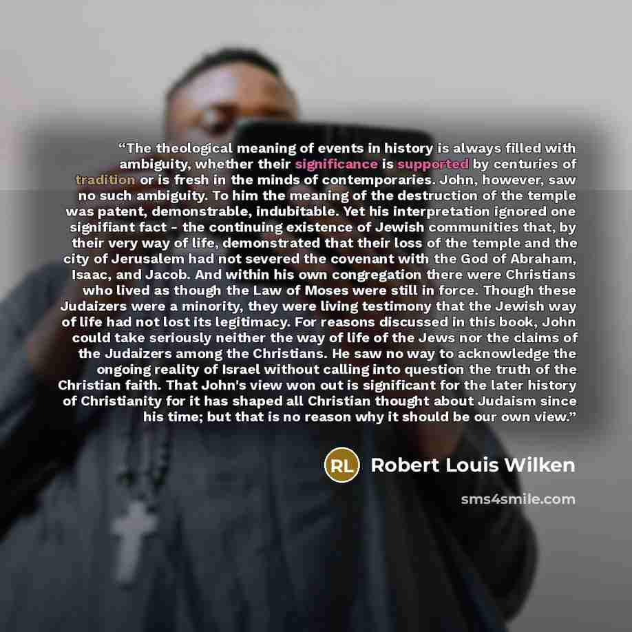 “The theological meaning of events in history is always filled with ambiguity, whether their significance is supported by centuries of tradition or is fresh in the minds of contemporaries. John, however, saw no such ambiguity. To him the meaning of the destruction of the temple was patent…” quote by Robert Louis Wilken