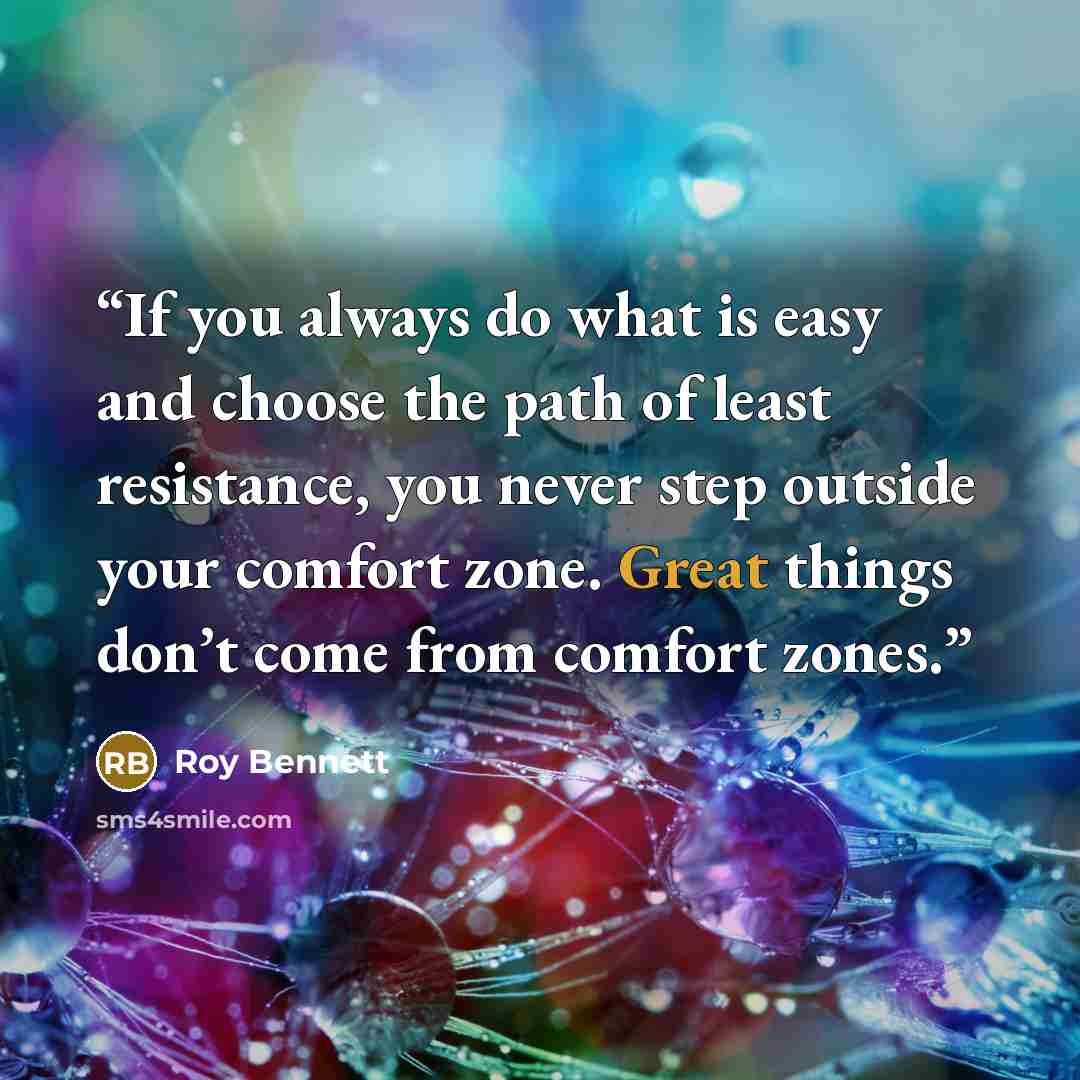 “If you always do what is easy and choose the path of least resistance, you never step outside your comfort zone. Great things don’t come from comfort zones.” quote by Roy Bennett