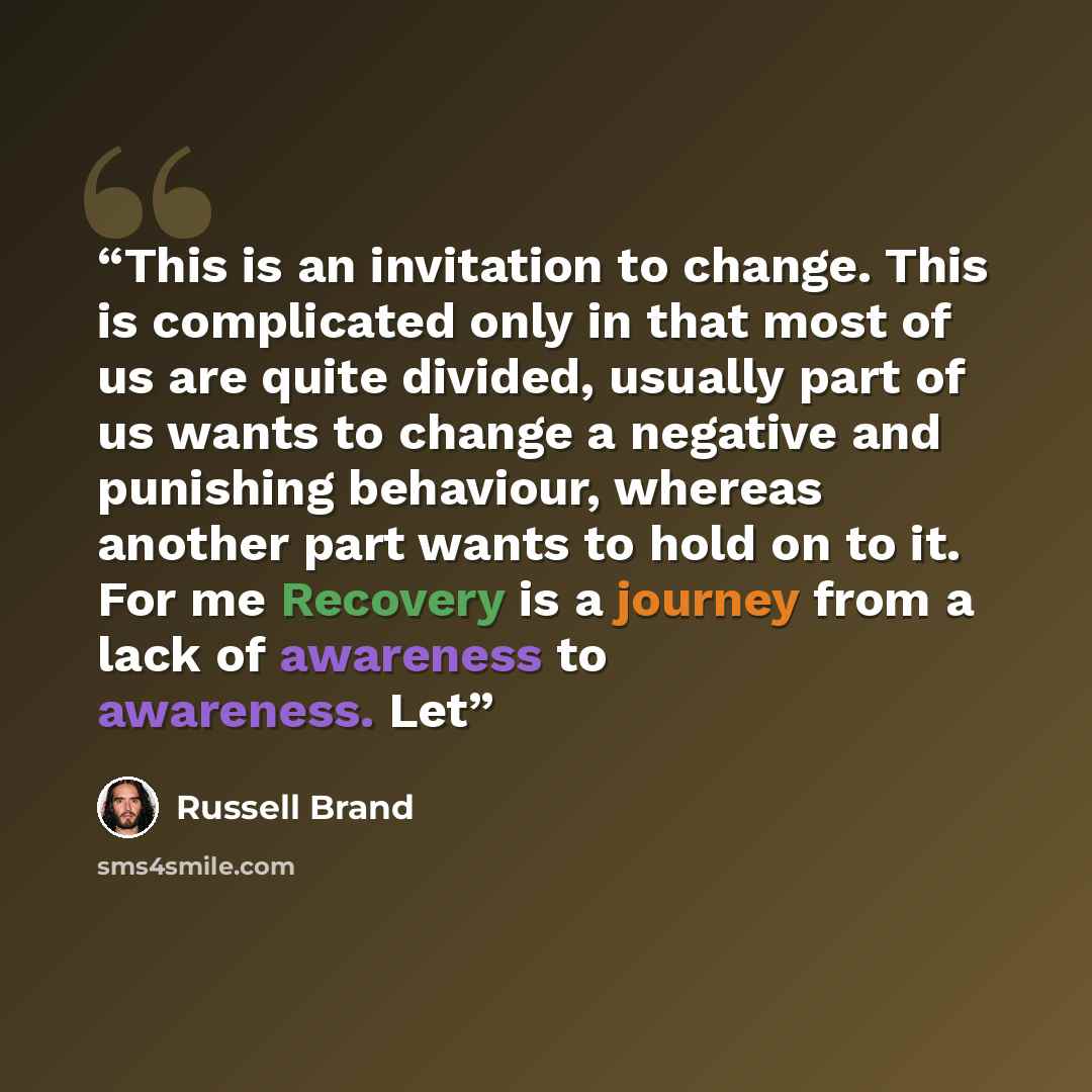 “This is an invitation to change. This is complicated only in that most of us are quite divided, usually part of us wants to change a negative and punishing behaviour, whereas another part wants to hold on to it. For me Recovery is a journey from a lack of awareness to awareness. Let” quote by Russell Brand
