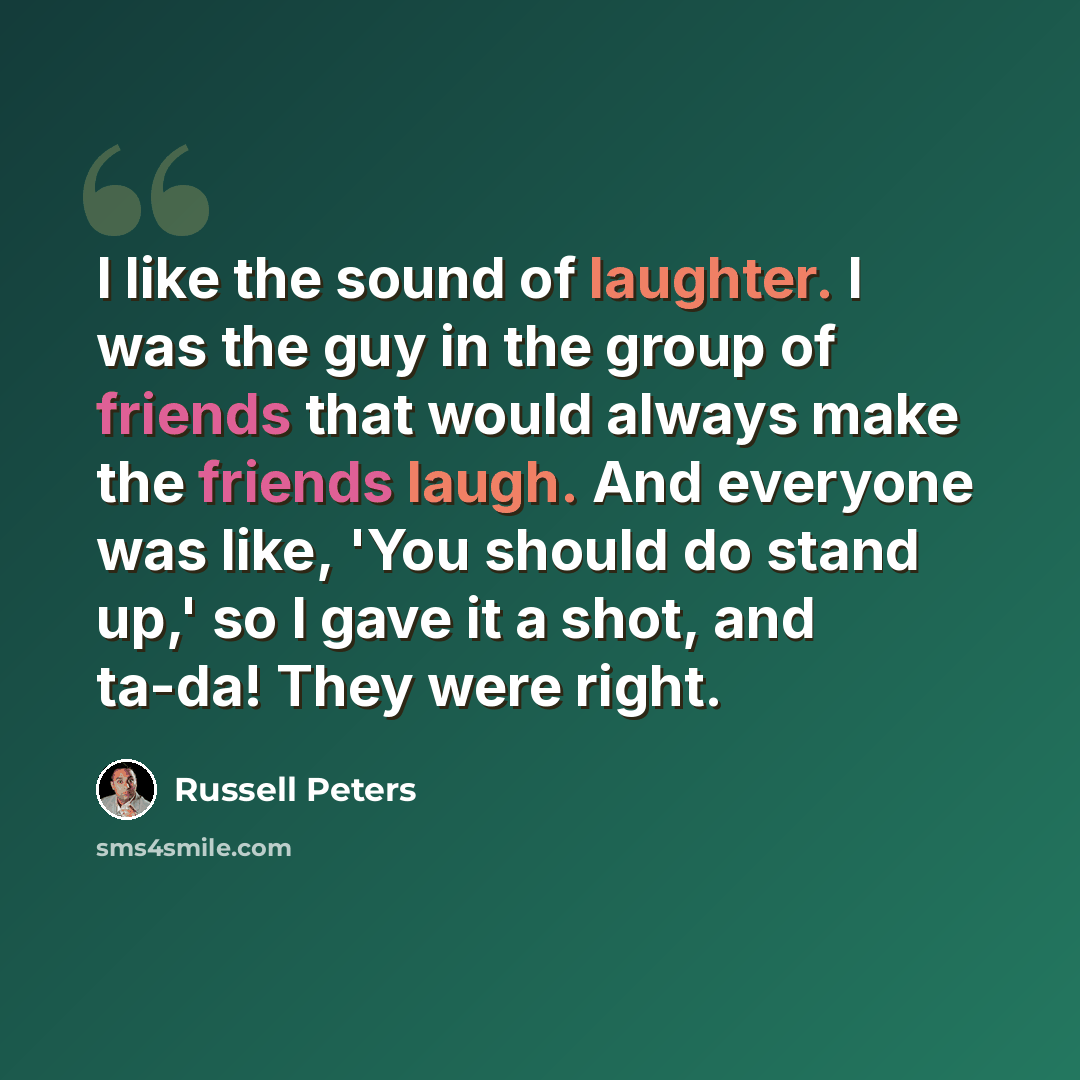 “I like the sound of laughter. I was the guy in the group of friends that would always make the friends laugh. And everyone was like, 'You should do stand up,' so I gave it a shot, and ta-da! They were right.” quote by Russell Peters
