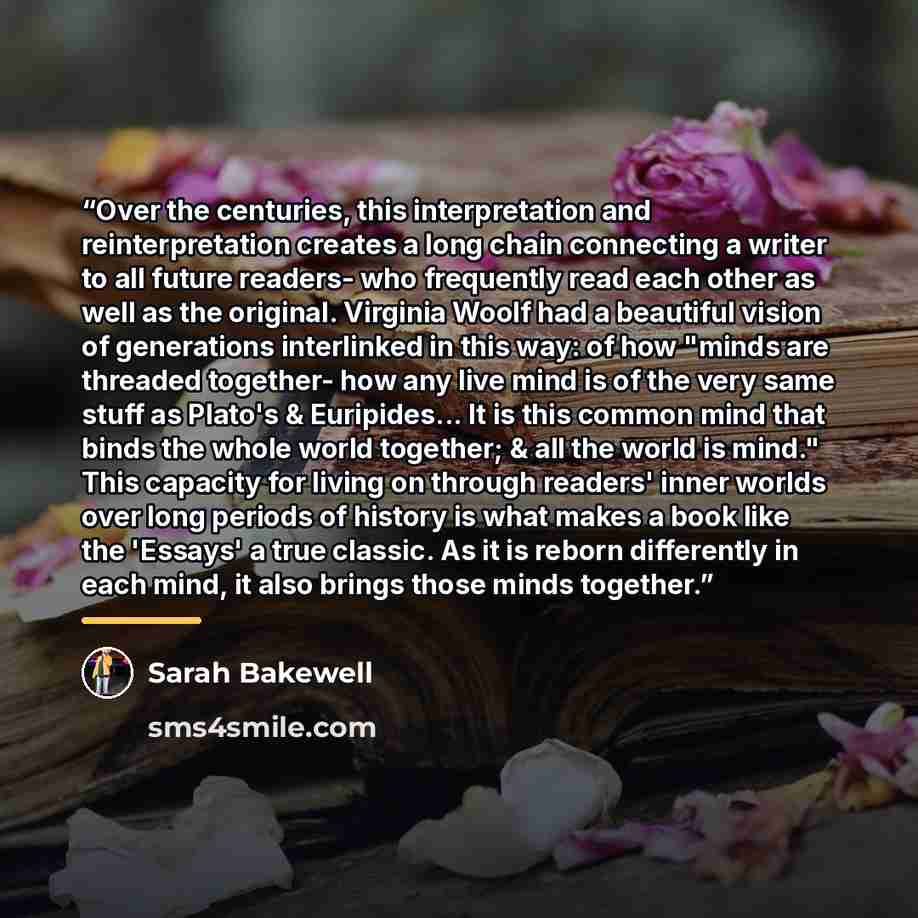 “Over the centuries, this interpretation and reinterpretation creates a long chain connecting a writer to all future readers- who frequently read each other as well as the original. Virginia Woolf had a beautiful vision of generations interlinked in this way: of how "minds are threaded together…” quote by Sarah Bakewell