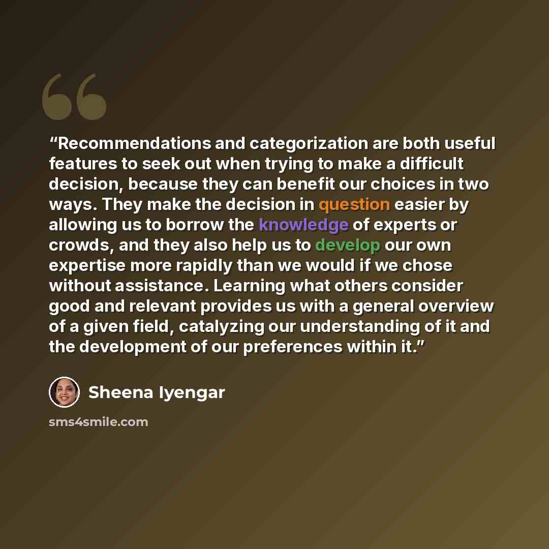 “Recommendations and categorization are both useful features to seek out when trying to make a difficult decision, because they can benefit our choices in two ways. They make the decision in question easier by allowing us to borrow the knowledge of experts or crowds, and they also help us to…” quote by Sheena Iyengar