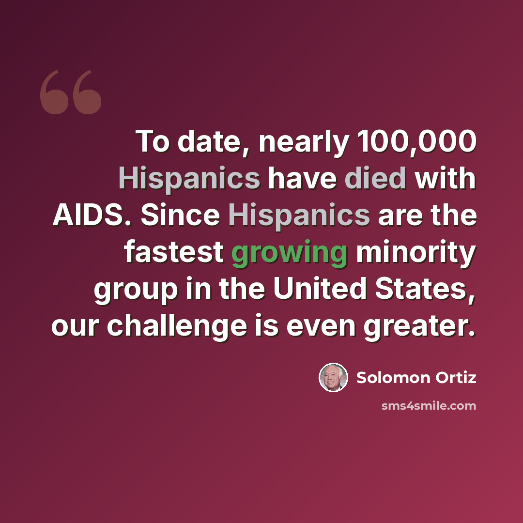 “To date, nearly 100,000 Hispanics have died with AIDS. Since Hispanics are the fastest growing minority group in the United States, our challenge is even greater.” quote by Solomon Ortiz