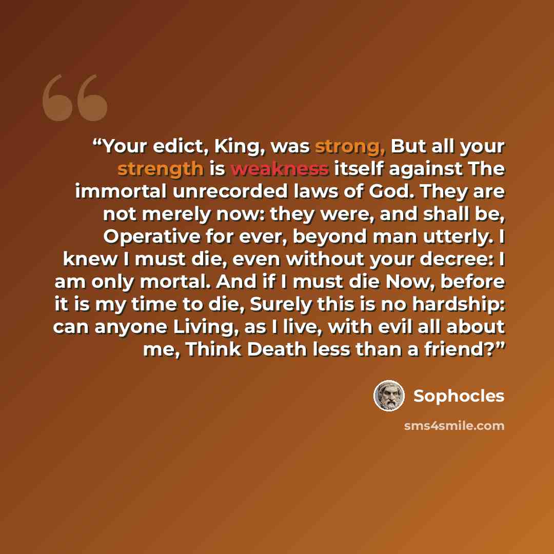 “Your edict, King, was strong, But all your strength is weakness itself against The immortal unrecorded laws of God. They are not merely now: they were, and shall be, Operative for ever, beyond man utterly. I knew I must die, even without your decree: I am only mortal. And if I must die Now, before…” quote by Sophocles