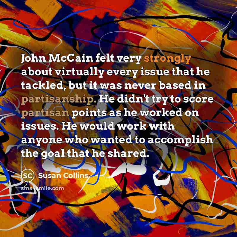“John McCain felt very strongly about virtually every issue that he tackled, but it was never based in partisanship. He didn't try to score partisan points as he worked on issues. He would work with anyone who wanted to accomplish the goal that he shared.” quote by Susan Collins