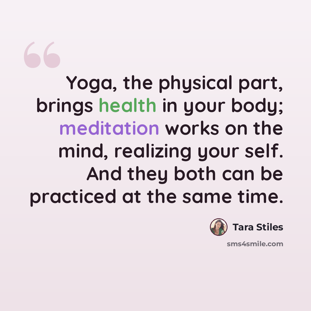 “Yoga, the physical part, brings health in your body; meditation works on the mind, realizing your self. And they both can be practiced at the same time.” quote by Tara Stiles