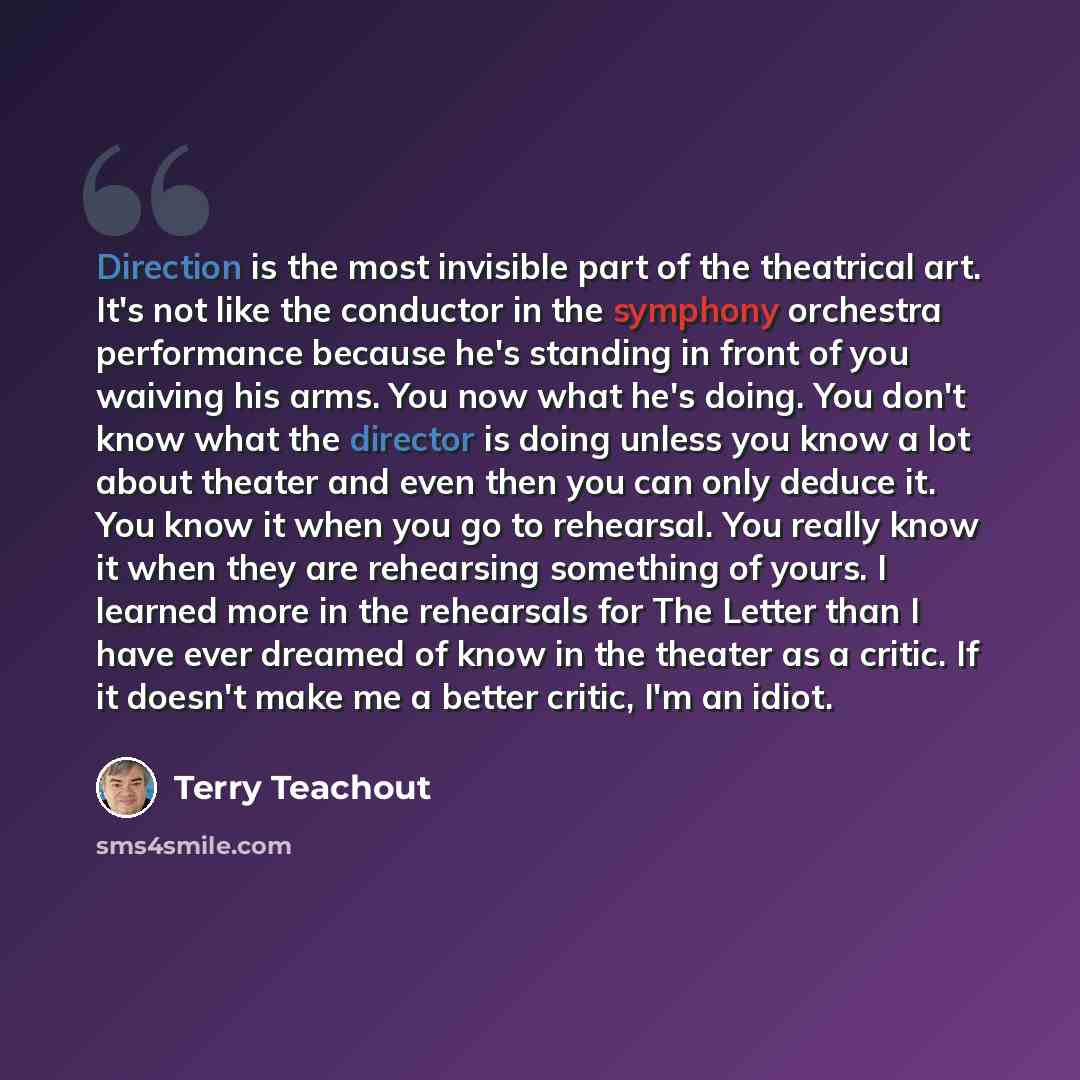 “Direction is the most invisible part of the theatrical art. It's not like the conductor in the symphony orchestra performance because he's standing in front of you waiving his arms. You now what he's doing. You don't know what the director is doing unless you know a lot about theater and even then…” quote by Terry Teachout