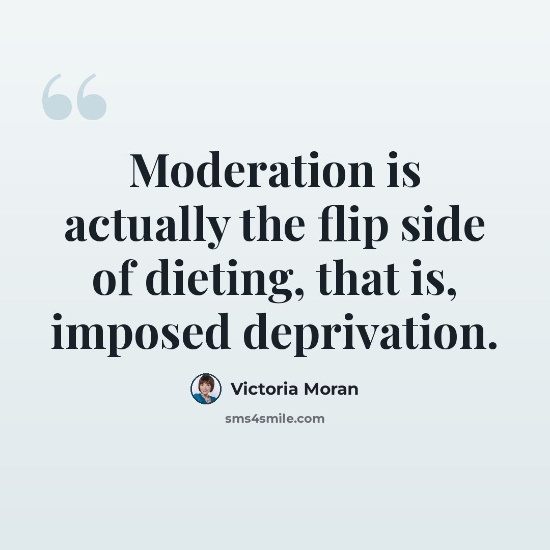 “Moderation is actually the flip side of dieting, that is, imposed deprivation.” quote by Victoria Moran