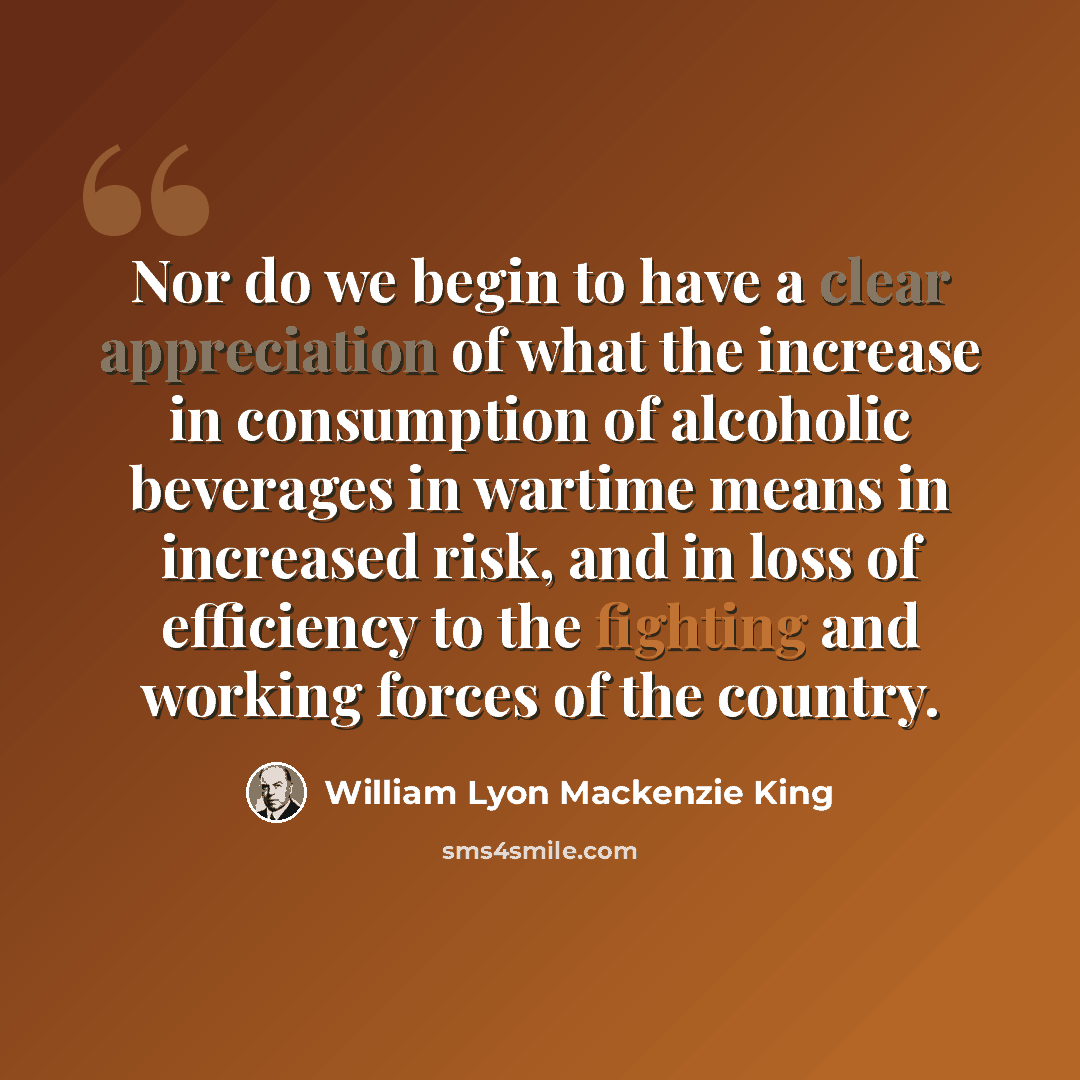 “Nor do we begin to have a clear appreciation of what the increase in consumption of alcoholic beverages in wartime means in increased risk, and in loss of efficiency to the fighting and working forces of the country.” quote by William Lyon Mackenzie King