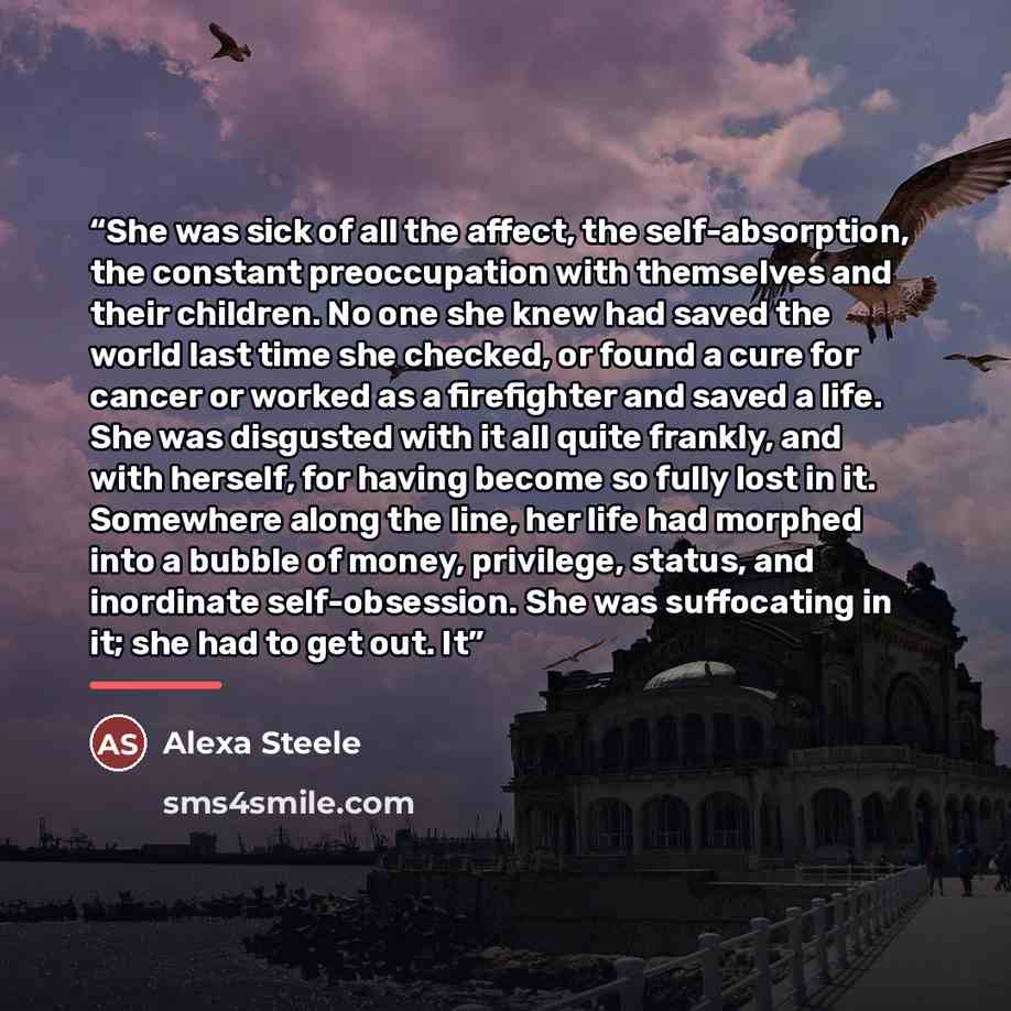 “She was sick of all the affect, the self-absorption, the constant preoccupation with themselves and their children. No one she knew had saved the world last time she checked, or found a cure for cancer or worked as a firefighter and saved a life. She was disgusted with it all quite frankly, and…” quote by Alexa Steele