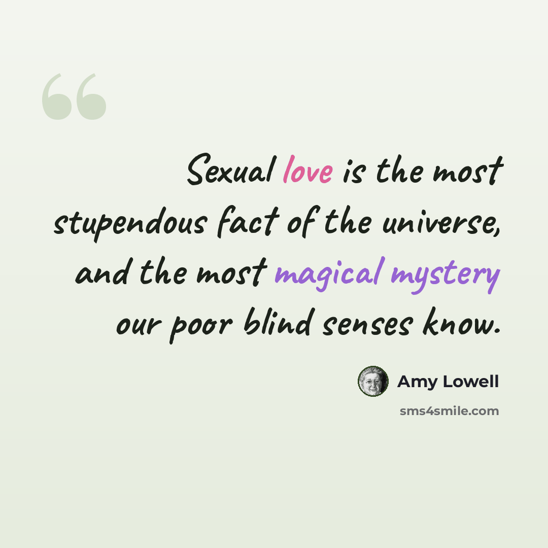 “Sexual love is the most stupendous fact of the universe, and the most magical mystery our poor blind senses know.” quote by Amy Lowell