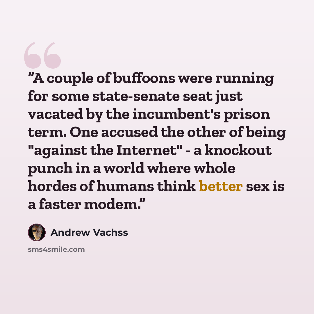 “A couple of buffoons were running for some state-senate seat just vacated by the incumbent's prison term. One accused the other of being "against the Internet" - a knockout punch in a world where whole hordes of humans think better sex is a faster modem.” quote by Andrew Vachss