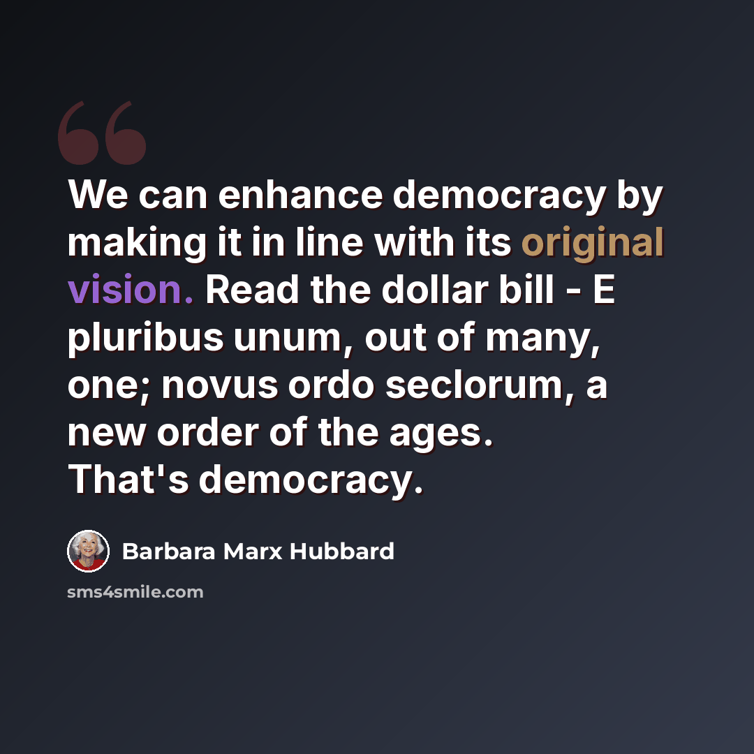 “We can enhance democracy by making it in line with its original vision. Read the dollar bill - E pluribus unum, out of many, one; novus ordo seclorum, a new order of the ages. That's democracy.” quote by Barbara Marx Hubbard
