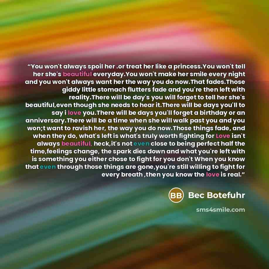 “You won't always spoil her .or treat her like a princess.You won't tell her she's beautiful everyday.You won't make her smile every night and you won't always want her the way you do now.That fades.Those giddy little stomach flutters fade and you're then left with reality.There will be day's you…” quote by Bec Botefuhr