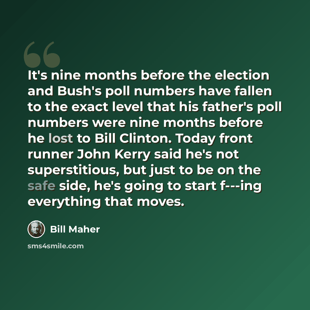 “It's nine months before the election and Bush's poll numbers have fallen to the exact level that his father's poll numbers were nine months before he lost to Bill Clinton. Today front runner John Kerry said he's not superstitious, but just to be on the safe side, he's going to start f---ing…” quote by Bill Maher