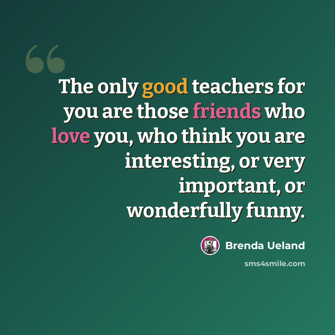 “The only good teachers for you are those friends who love you, who think you are interesting, or very important, or wonderfully funny.” quote by Brenda Ueland