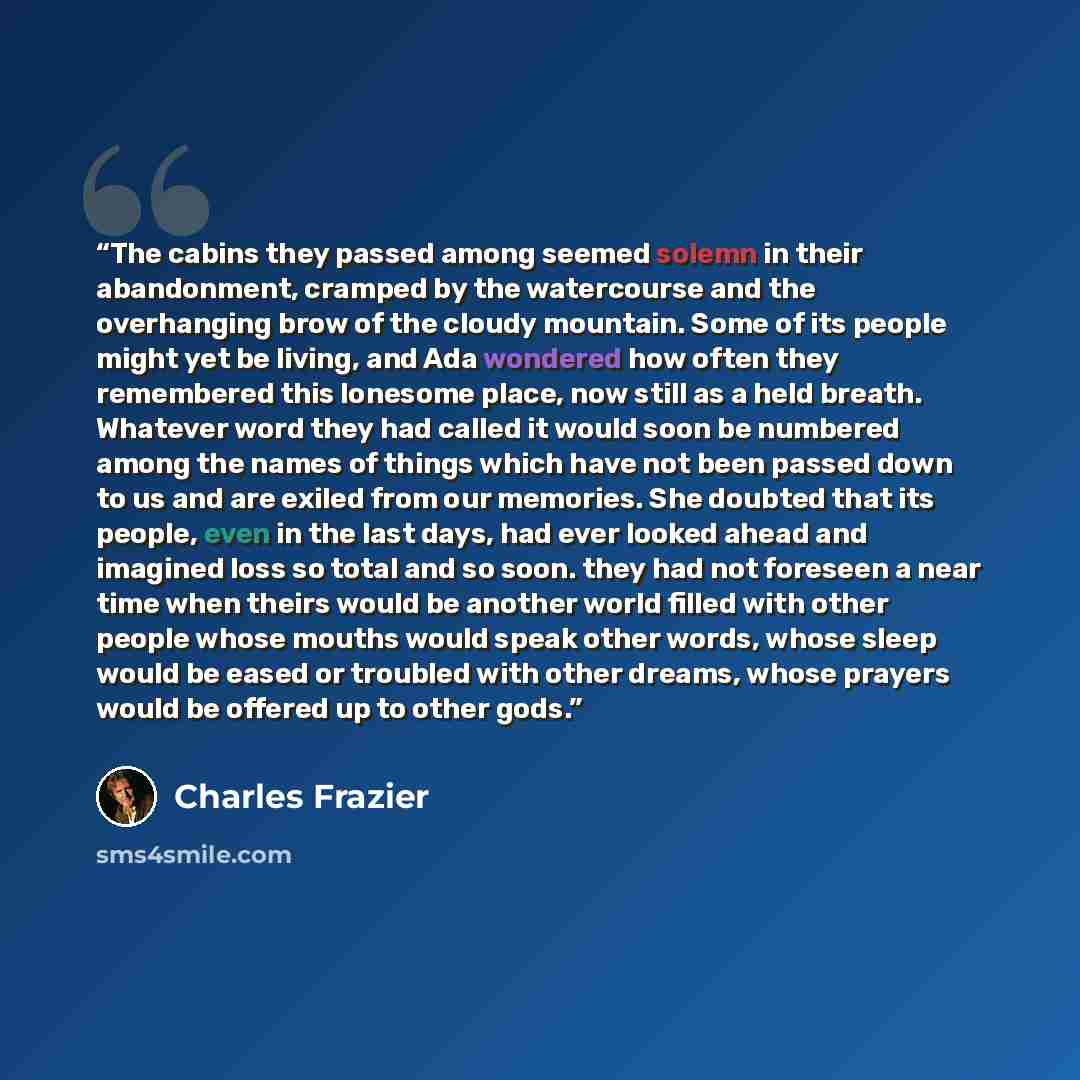 “The cabins they passed among seemed solemn in their abandonment, cramped by the watercourse and the overhanging brow of the cloudy mountain. Some of its people might yet be living, and Ada wondered how often they remembered this lonesome place, now still as a held breath. Whatever word they had…” quote by Charles Frazier