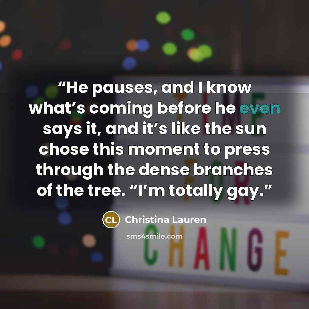 “He pauses, and I know what’s coming before he even says it, and it’s like the sun chose this moment to press through the dense branches of the tree. “I’m totally gay.” quote by Christina Lauren