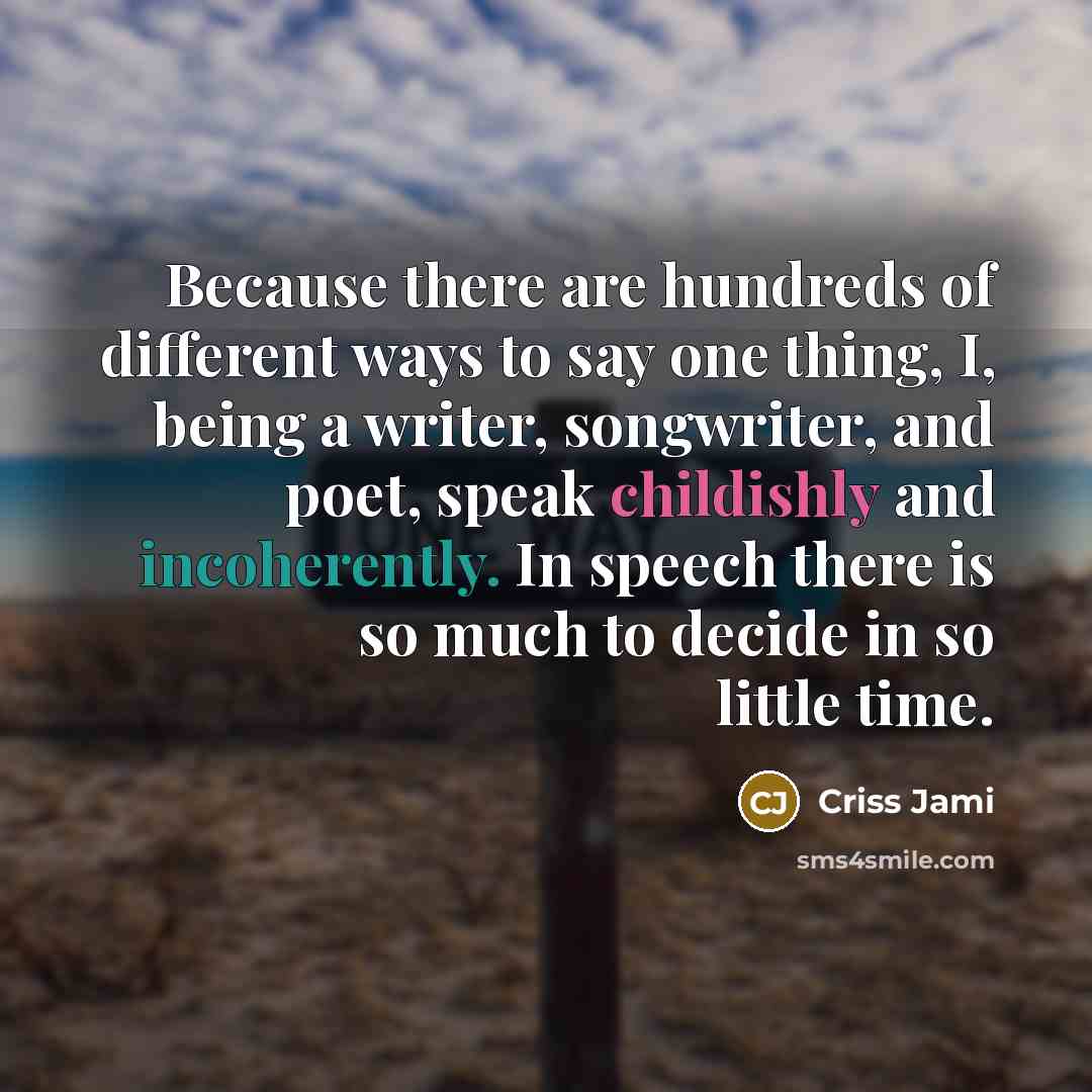 “Because there are hundreds of different ways to say one thing, I, being a writer, songwriter, and poet, speak childishly and incoherently. In speech there is so much to decide in so little time.” quote by Criss Jami
