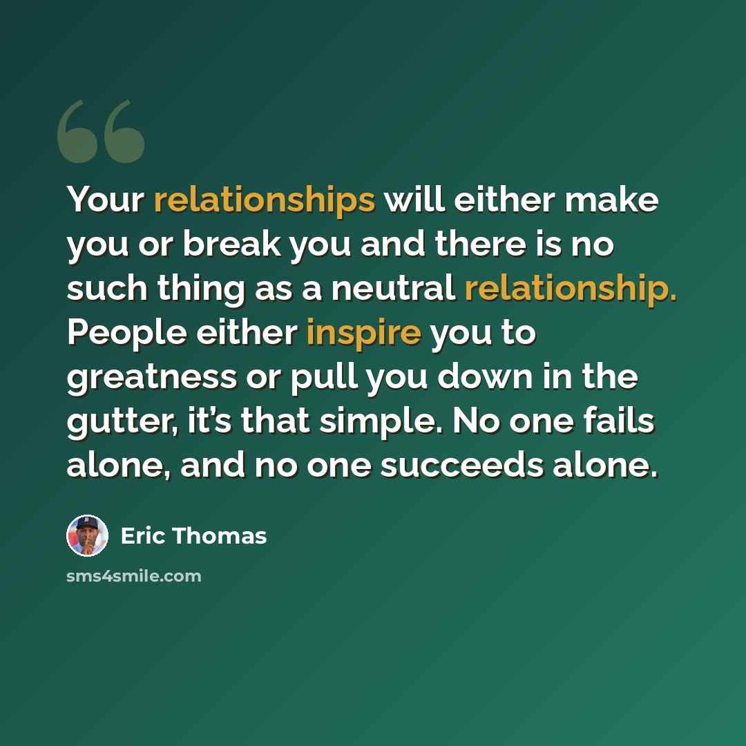 “Your relationships will either make you or break you and there is no such thing as a neutral relationship. People either inspire you to greatness or pull you down in the gutter, it’s that simple. No one fails alone, and no one succeeds alone.” quote by Eric Thomas
