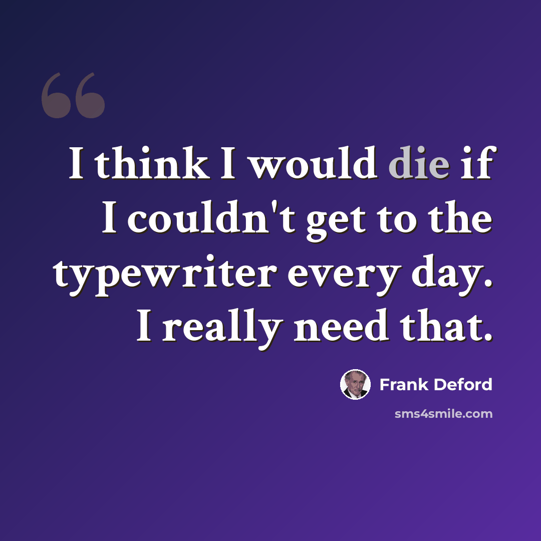 “I think I would die if I couldn't get to the typewriter every day. I really need that.” quote by Frank Deford