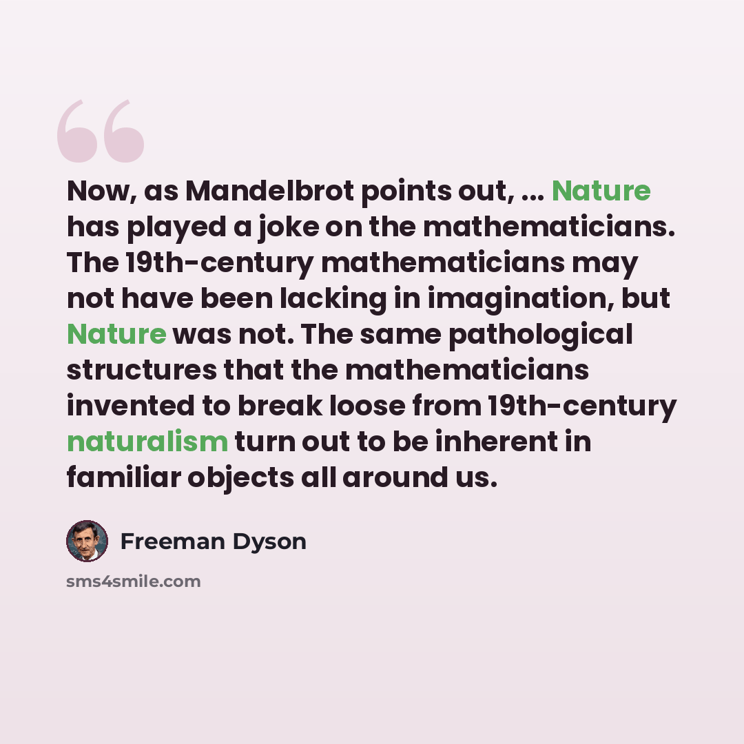 “Now, as Mandelbrot points out, ... Nature has played a joke on the mathematicians. The 19th-century mathematicians may not have been lacking in imagination, but Nature was not. The same pathological structures that the mathematicians invented to break loose from 19th-century naturalism turn out to…” quote by Freeman Dyson