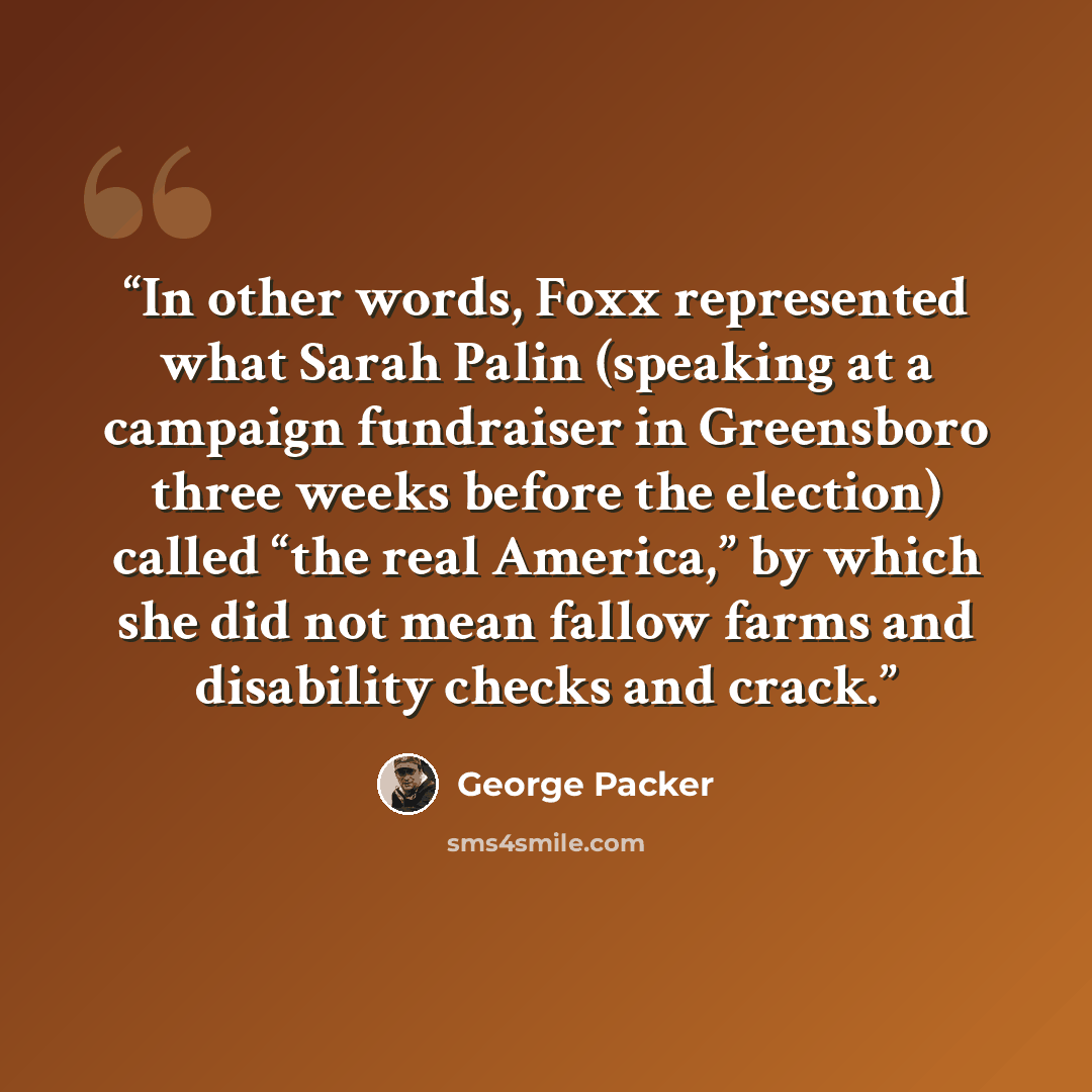 “In other words, Foxx represented what Sarah Palin (speaking at a campaign fundraiser in Greensboro three weeks before the election) called “the real America,” by which she did not mean fallow farms and disability checks and crack.” quote by George Packer