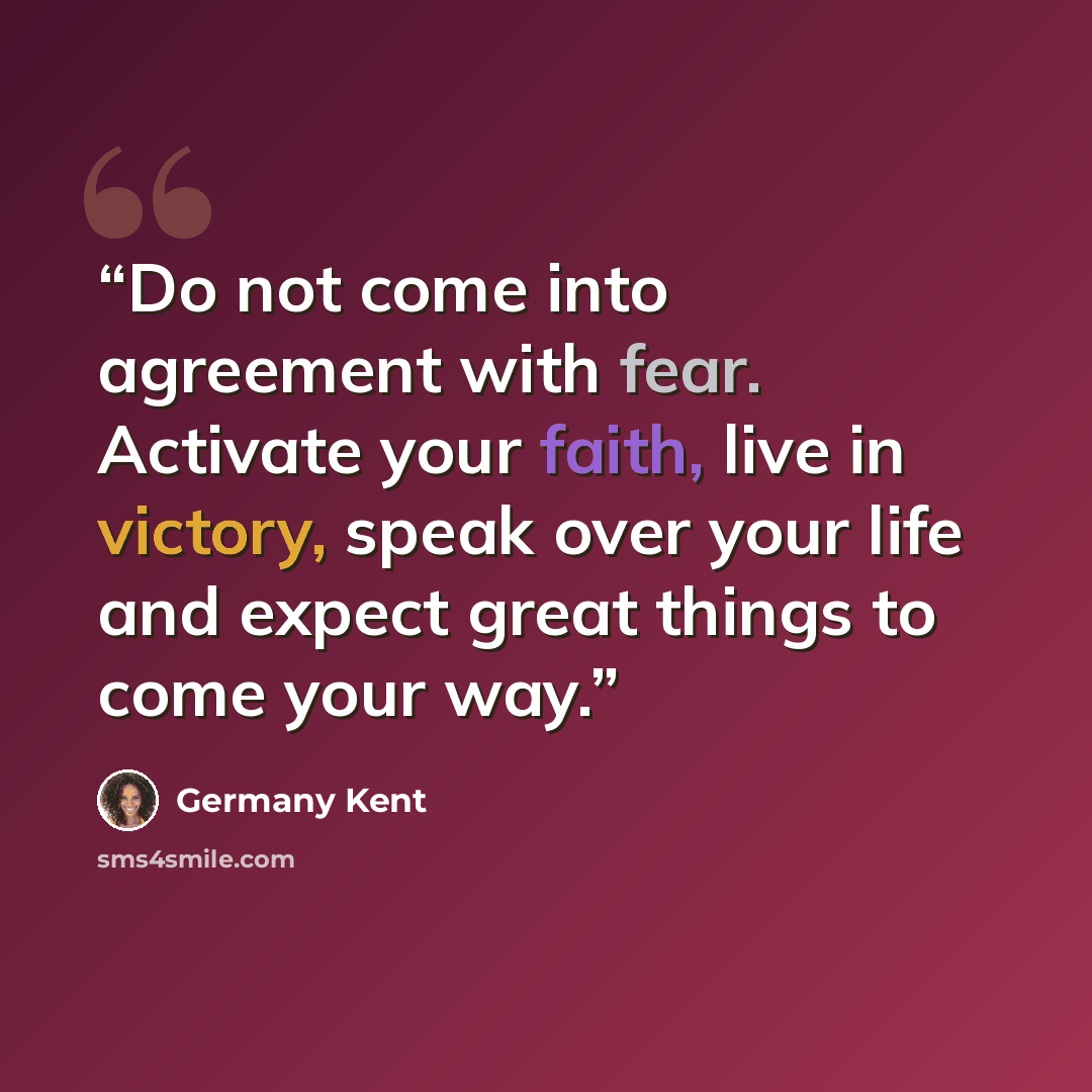 “Do not come into agreement with fear. Activate your faith, live in victory, speak over your life and expect great things to come your way.” quote by Germany Kent