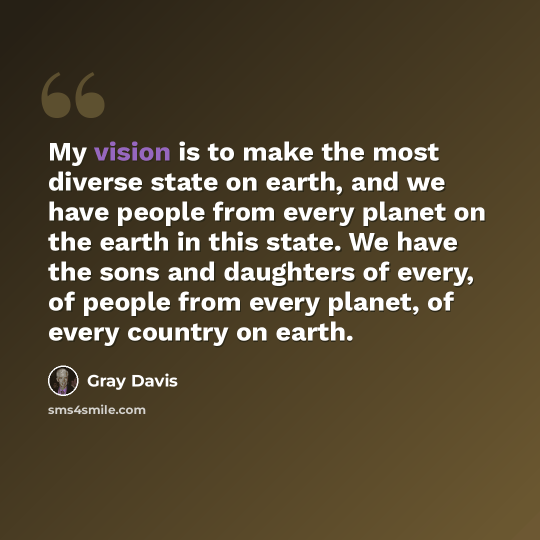 “My vision is to make the most diverse state on earth, and we have people from every planet on the earth in this state. We have the sons and daughters of every, of people from every planet, of every country on earth.” quote by Gray Davis