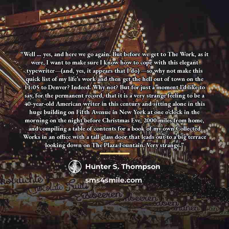 “Well … yes, and here we go again. But before we get to The Work, as it were, I want to make sure I know how to cope with this elegant typewriter—(and, yes, it appears that I do) —so why not make this quick list of my life’s work and then get the hell out of town on the 11:05 to Denver? Indeed. Why…” quote by Hunter S. Thompson