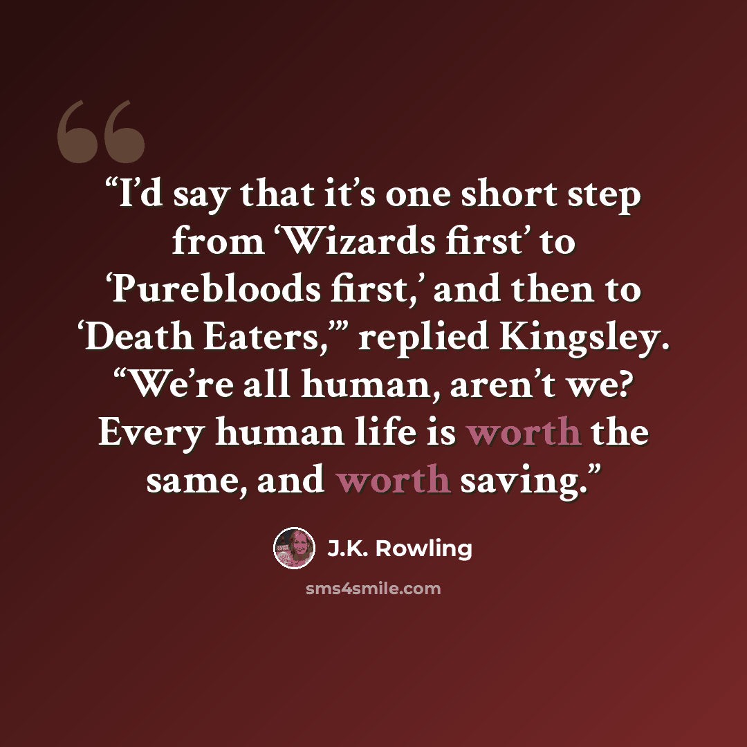 “I’d say that it’s one short step from ‘Wizards first’ to ‘Purebloods first,’ and then to ‘Death Eaters,’” replied Kingsley. “We’re all human, aren’t we? Every human life is worth the same, and worth saving.” quote by J.K. Rowling