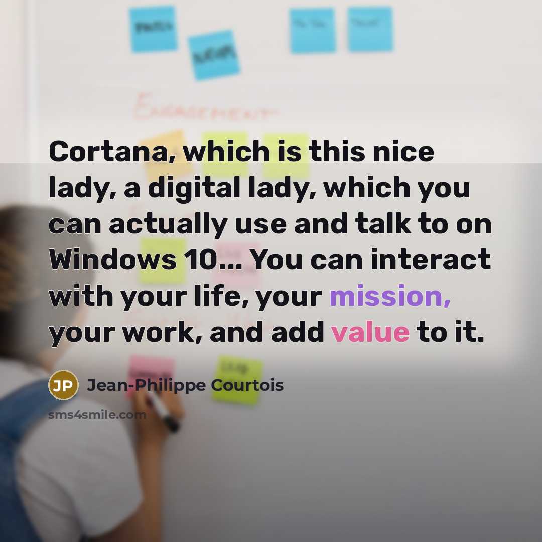 “Cortana, which is this nice lady, a digital lady, which you can actually use and talk to on Windows 10... You can interact with your life, your mission, your work, and add value to it.” quote by Jean-Philippe Courtois
