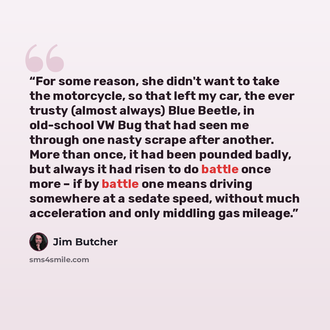 “For some reason, she didn't want to take the motorcycle, so that left my car, the ever trusty (almost always) Blue Beetle, in old-school VW Bug that had seen me through one nasty scrape after another. More than once, it had been pounded badly, but always it had risen to do battle once more – if by…” quote by Jim Butcher