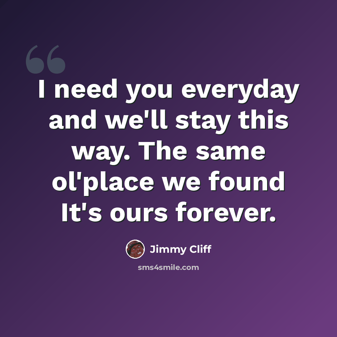 “I need you everyday and we'll stay this way. The same ol'place we found It's ours forever.” quote by Jimmy Cliff