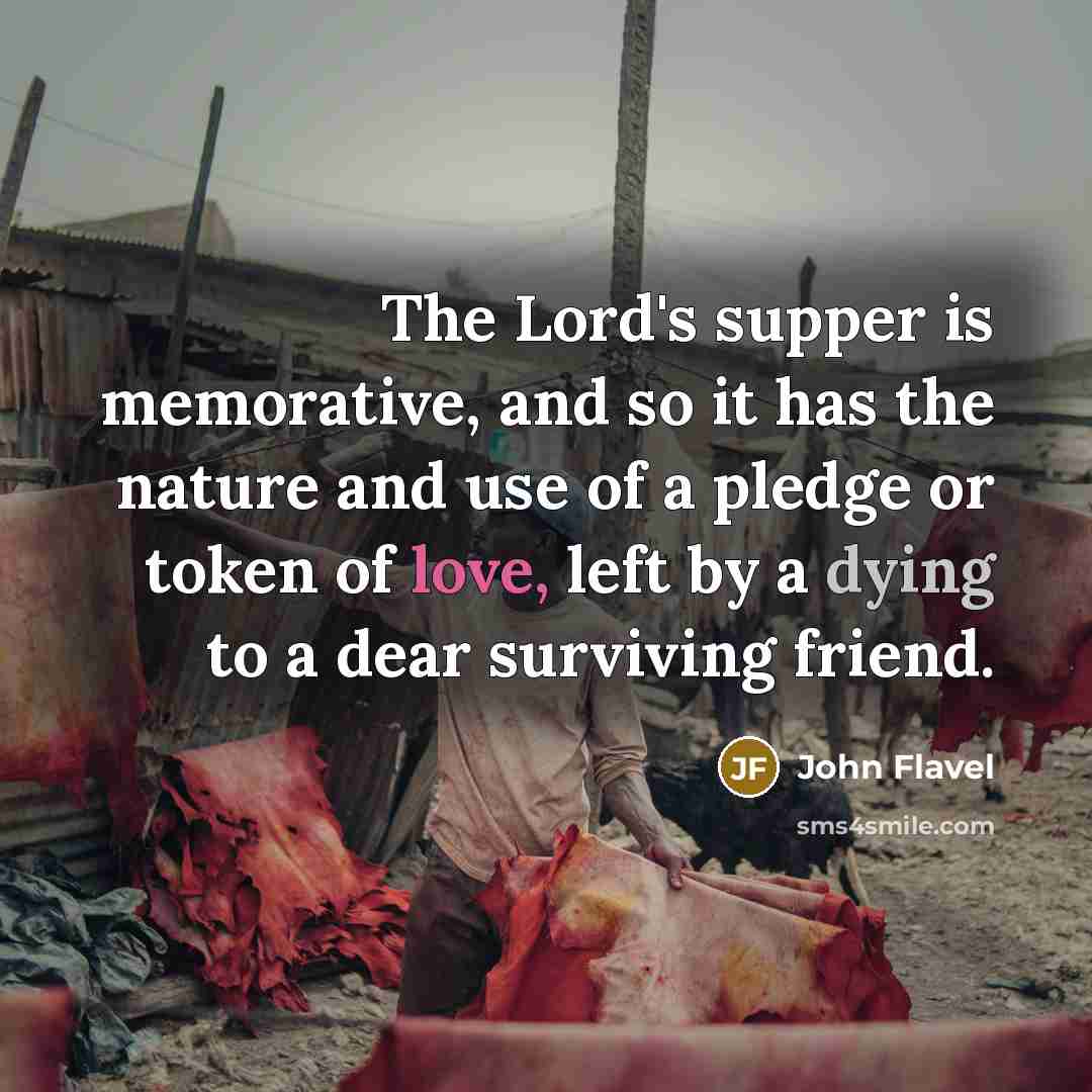 “The Lord's supper is memorative, and so it has the nature and use of a pledge or token of love, left by a dying to a dear surviving friend.” quote by John Flavel