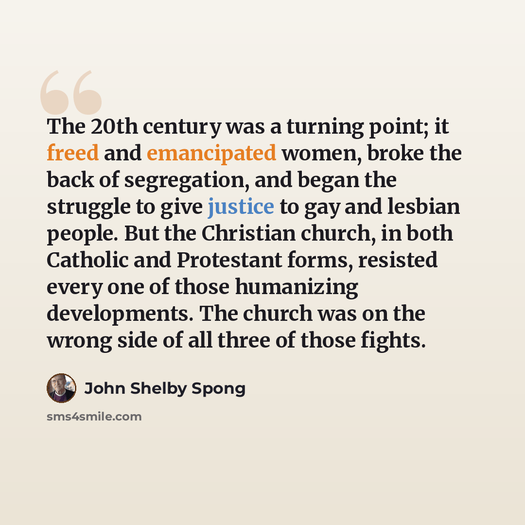 “The 20th century was a turning point; it freed and emancipated women, broke the back of segregation, and began the struggle to give justice to gay and lesbian people. But the Christian church, in both Catholic and Protestant forms, resisted every one of those humanizing developments. The church…” quote by John Shelby Spong