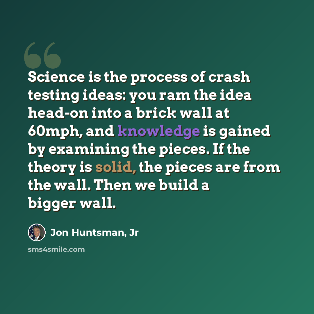 “Science is the process of crash testing ideas: you ram the idea head-on into a brick wall at 60mph, and knowledge is gained by examining the pieces. If the theory is solid, the pieces are from the wall. Then we build a bigger wall.” quote by Jon Huntsman, Jr