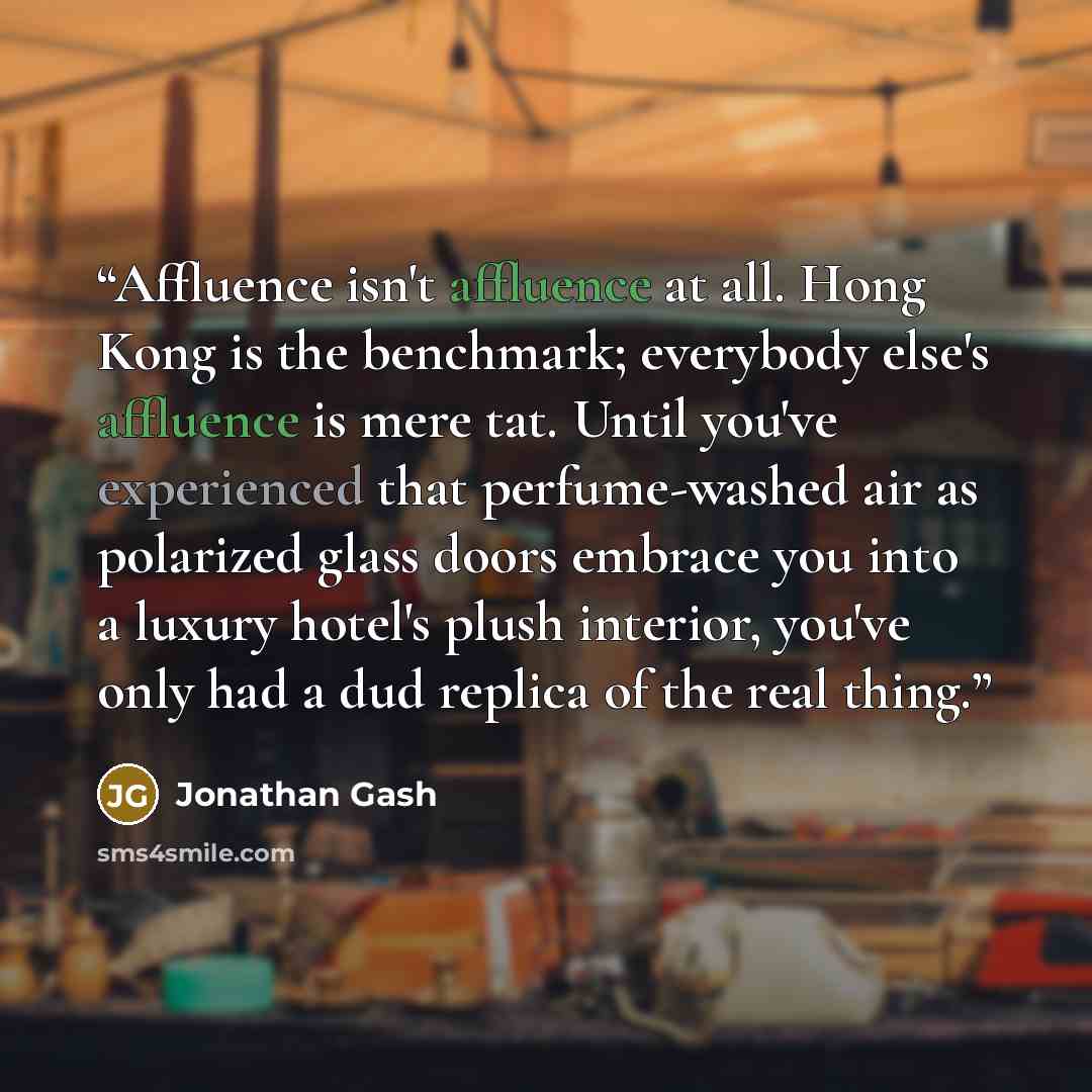 “Affluence isn't affluence at all. Hong Kong is the benchmark; everybody else's affluence is mere tat. Until you've experienced that perfume-washed air as polarized glass doors embrace you into a luxury hotel's plush interior, you've only had a dud replica of the real thing.” quote by Jonathan Gash