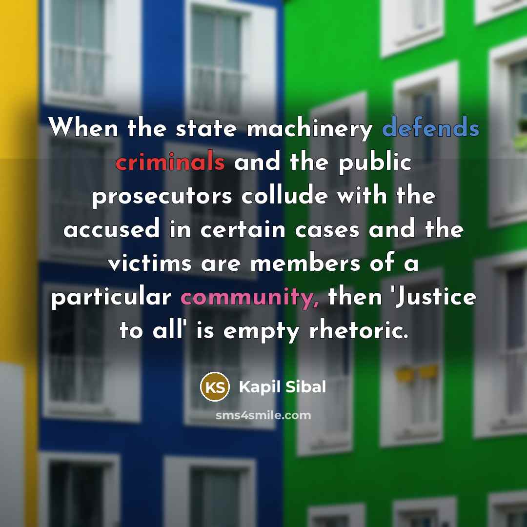 “When the state machinery defends criminals and the public prosecutors collude with the accused in certain cases and the victims are members of a particular community, then 'Justice to all' is empty rhetoric.” quote by Kapil Sibal