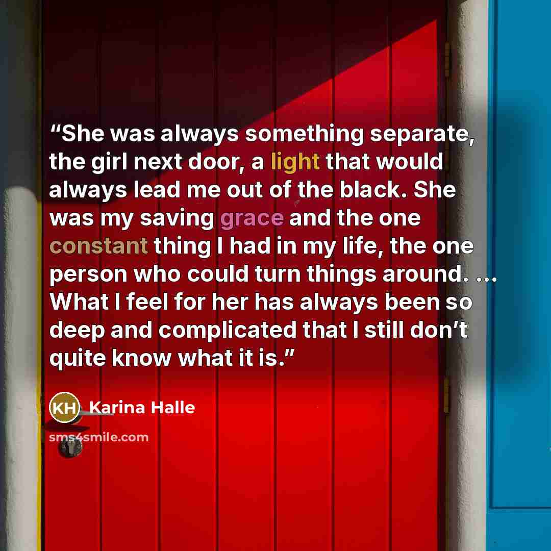 “She was always something separate, the girl next door, a light that would always lead me out of the black. She was my saving grace and the one constant thing I had in my life, the one person who could turn things around. … What I feel for her has always been so deep and complicated that I still…” quote by Karina Halle