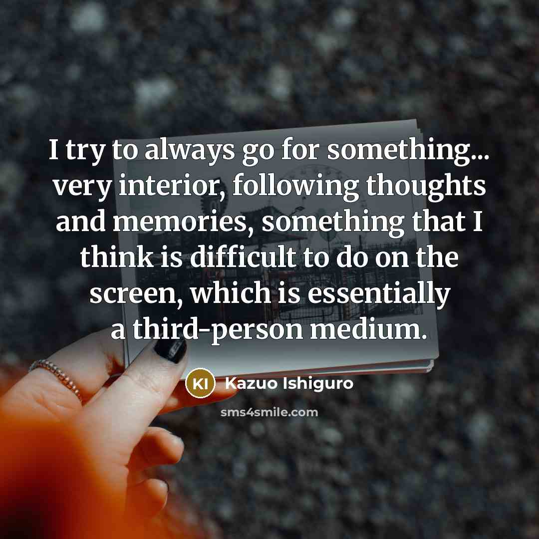 “I try to always go for something... very interior, following thoughts and memories, something that I think is difficult to do on the screen, which is essentially a third-person medium.” quote by Kazuo Ishiguro