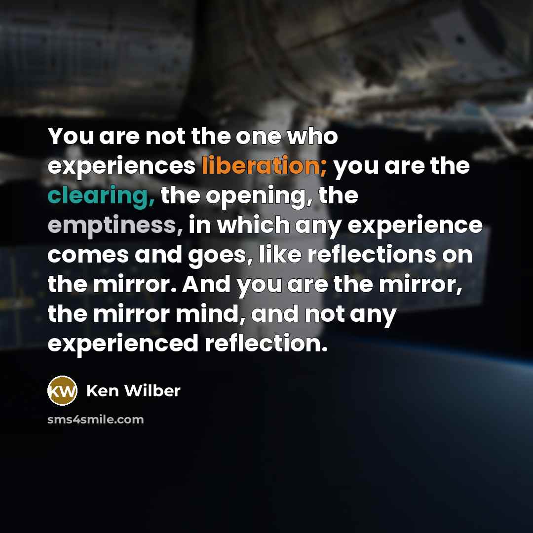 “You are not the one who experiences liberation; you are the clearing, the opening, the emptiness, in which any experience comes and goes, like reflections on the mirror. And you are the mirror, the mirror mind, and not any experienced reflection.” quote by Ken Wilber