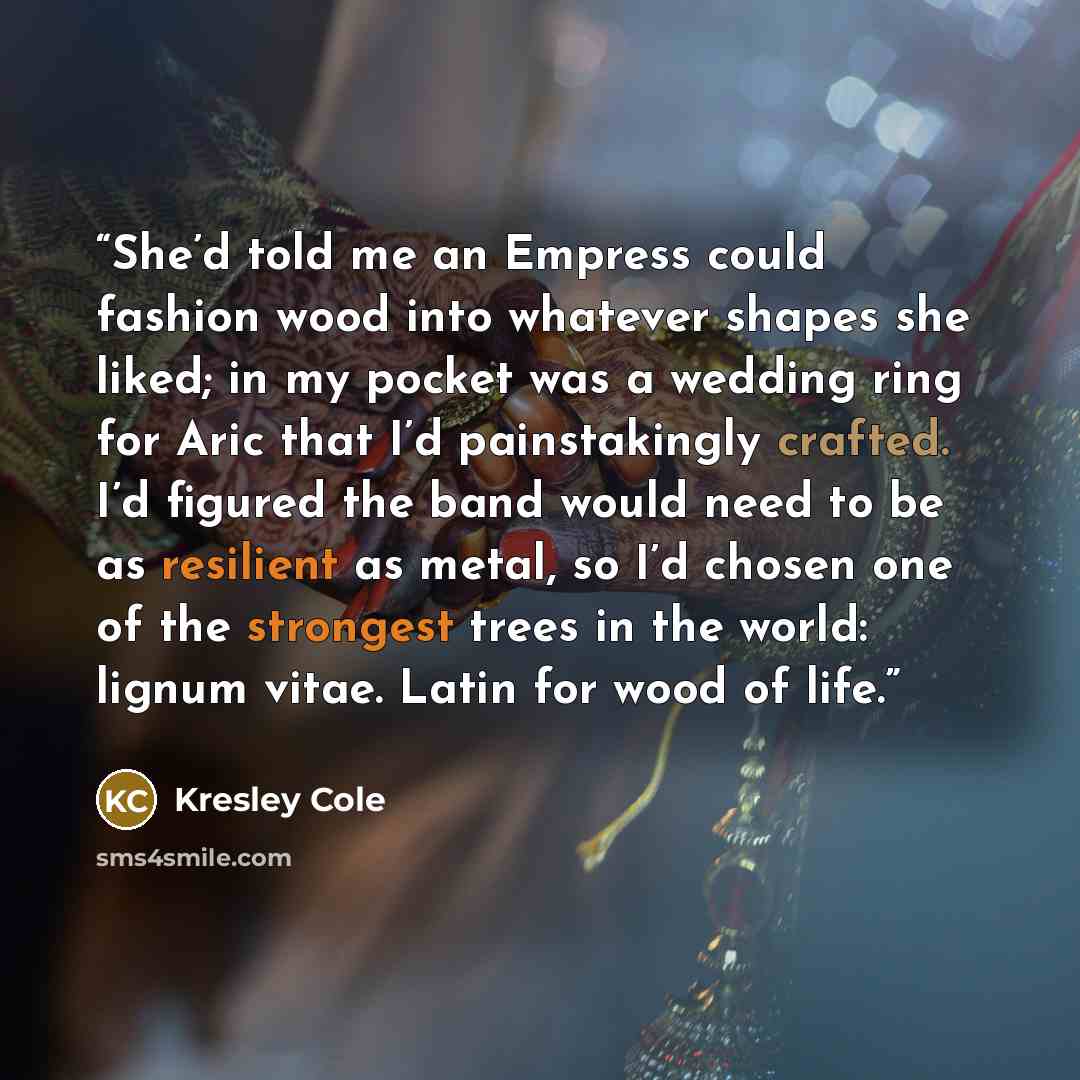 “She’d told me an Empress could fashion wood into whatever shapes she liked; in my pocket was a wedding ring for Aric that I’d painstakingly crafted. I’d figured the band would need to be as resilient as metal, so I’d chosen one of the strongest trees in the world: lignum vitae. Latin for wood of…” quote by Kresley Cole