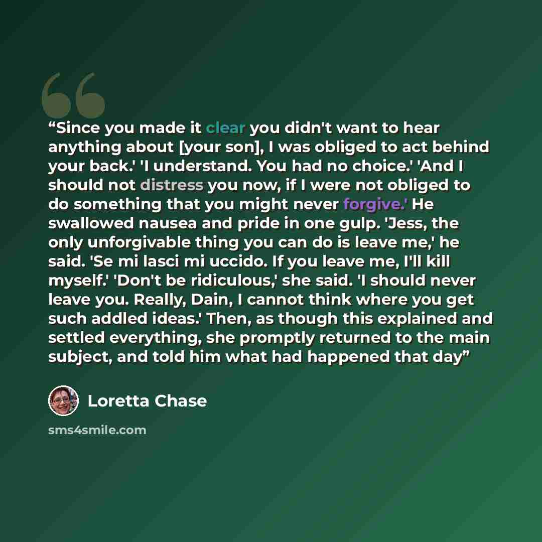 “Since you made it clear you didn't want to hear anything about [your son], I was obliged to act behind your back.' 'I understand. You had no choice.' 'And I should not distress you now, if I were not obliged to do something that you might never forgive.' He swallowed nausea and pride in one gulp…” quote by Loretta Chase