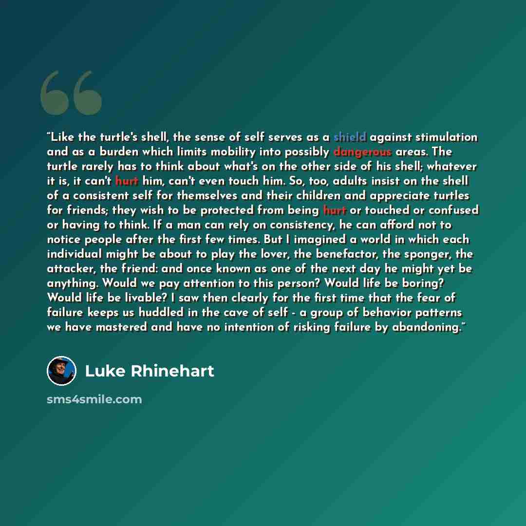 “Like the turtle's shell, the sense of self serves as a shield against stimulation and as a burden which limits mobility into possibly dangerous areas. The turtle rarely has to think about what's on the other side of his shell; whatever it is, it can't hurt him, can't even touch him. So, too…” quote by Luke Rhinehart