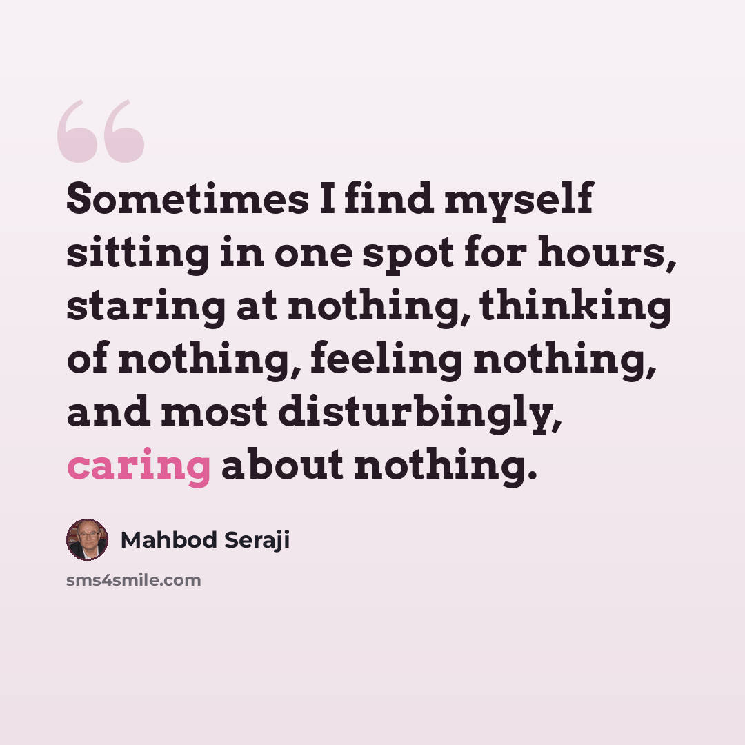 “Sometimes I find myself sitting in one spot for hours, staring at nothing, thinking of nothing, feeling nothing, and most disturbingly, caring about nothing.” quote by Mahbod Seraji