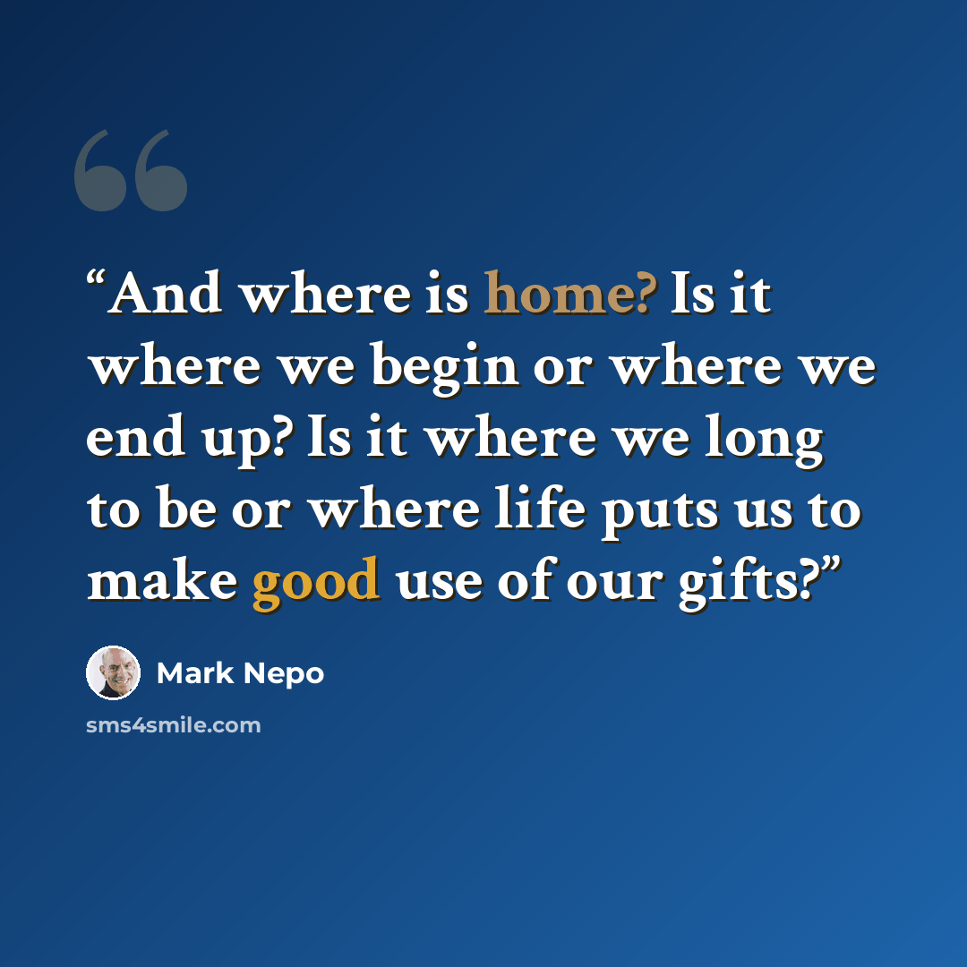 “And where is home? Is it where we begin or where we end up? Is it where we long to be or where life puts us to make good use of our gifts?” quote by Mark Nepo
