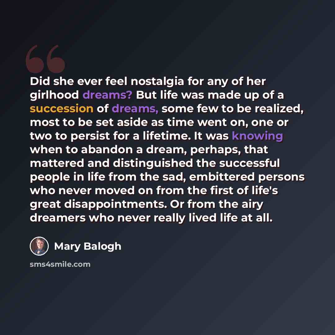 “Did she ever feel nostalgia for any of her girlhood dreams? But life was made up of a succession of dreams, some few to be realized, most to be set aside as time went on, one or two to persist for a lifetime. It was knowing when to abandon a dream, perhaps, that mattered and distinguished the…” quote by Mary Balogh