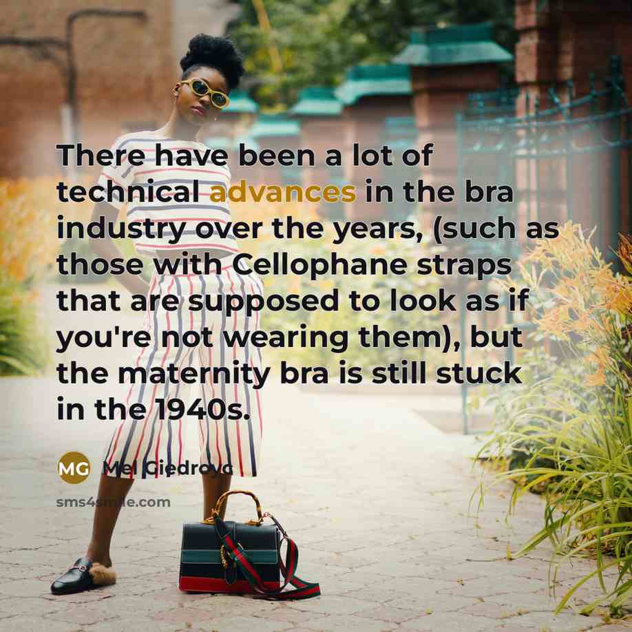 “There have been a lot of technical advances in the bra industry over the years, (such as those with Cellophane straps that are supposed to look as if you're not wearing them), but the maternity bra is still stuck in the 1940s.” quote by Mel Giedroyc